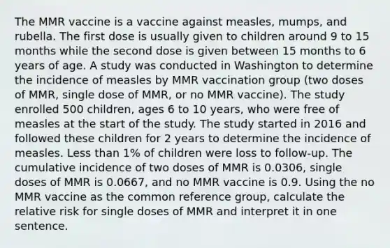 The MMR vaccine is a vaccine against measles, mumps, and rubella. The first dose is usually given to children around 9 to 15 months while the second dose is given between 15 months to 6 years of age. A study was conducted in Washington to determine the incidence of measles by MMR vaccination group (two doses of MMR, single dose of MMR, or no MMR vaccine). The study enrolled 500 children, ages 6 to 10 years, who were free of measles at the start of the study. The study started in 2016 and followed these children for 2 years to determine the incidence of measles. Less than 1% of children were loss to follow-up. The cumulative incidence of two doses of MMR is 0.0306, single doses of MMR is 0.0667, and no MMR vaccine is 0.9. Using the no MMR vaccine as the common reference group, calculate the relative risk for single doses of MMR and interpret it in one sentence.