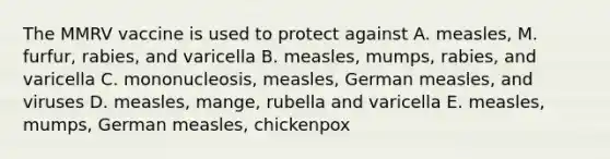 The MMRV vaccine is used to protect against A. measles, M. furfur, rabies, and varicella B. measles, mumps, rabies, and varicella C. mononucleosis, measles, German measles, and viruses D. measles, mange, rubella and varicella E. measles, mumps, German measles, chickenpox