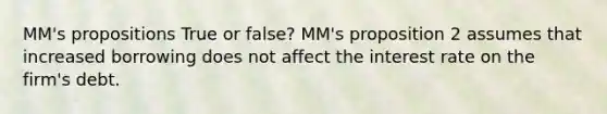 MM's propositions True or false? MM's proposition 2 assumes that increased borrowing does not affect the interest rate on the firm's debt.