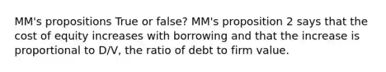 MM's propositions True or false? MM's proposition 2 says that the cost of equity increases with borrowing and that the increase is proportional to D/V, the ratio of debt to firm value.