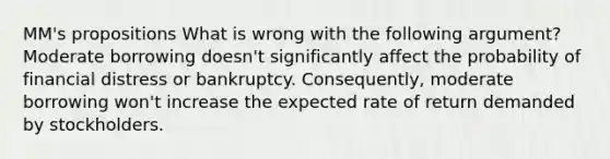 MM's propositions What is wrong with the following argument? Moderate borrowing doesn't significantly affect the probability of financial distress or bankruptcy. Consequently, moderate borrowing won't increase the expected rate of return demanded by stockholders.