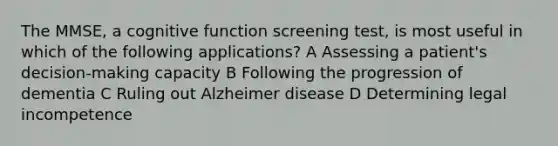 The MMSE, a cognitive function screening test, is most useful in which of the following applications? A Assessing a patient's decision-making capacity B Following the progression of dementia C Ruling out Alzheimer disease D Determining legal incompetence