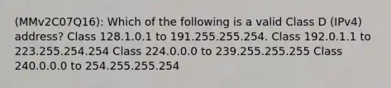 (MMv2C07Q16): Which of the following is a valid Class D (IPv4) address? Class 128.1.0.1 to 191.255.255.254. Class 192.0.1.1 to 223.255.254.254 Class 224.0.0.0 to 239.255.255.255 Class 240.0.0.0 to 254.255.255.254