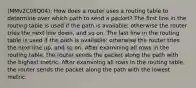 (MMv2C08Q04): How does a router uses a routing table to determine over which path to send a packet? The first line in the routing table is used if the path is available; otherwise the router tries the next line down, and so on. The last line in the routing table is used if the path is available; otherwise the router tries the next line up, and so on. After examining all rows in the routing table, the router sends the packet along the path with the highest metric. After examining all rows in the routing table, the router sends the packet along the path with the lowest metric.