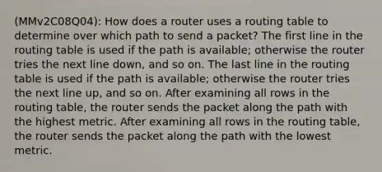 (MMv2C08Q04): How does a router uses a routing table to determine over which path to send a packet? The first line in the routing table is used if the path is available; otherwise the router tries the next line down, and so on. The last line in the routing table is used if the path is available; otherwise the router tries the next line up, and so on. After examining all rows in the routing table, the router sends the packet along the path with the highest metric. After examining all rows in the routing table, the router sends the packet along the path with the lowest metric.