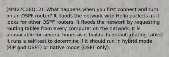 (MMv2C08Q12): What happens when you first connect and turn on an OSPF router? It floods the network with Hello packets as it looks for other OSPF routers. It floods the network by requesting routing tables from every computer on the network. It is unavailable for several hours as it builds its default routing table. It runs a self-test to determine if it should run in hybrid mode (RIP and OSPF) or native mode (OSPF only).