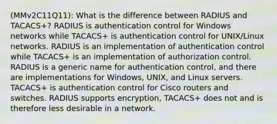 (MMv2C11Q11): What is the difference between RADIUS and TACACS+? RADIUS is authentication control for Windows networks while TACACS+ is authentication control for UNIX/Linux networks. RADIUS is an implementation of authentication control while TACACS+ is an implementation of authorization control. RADIUS is a generic name for authentication control, and there are implementations for Windows, UNIX, and Linux servers. TACACS+ is authentication control for Cisco routers and switches. RADIUS supports encryption, TACACS+ does not and is therefore less desirable in a network.