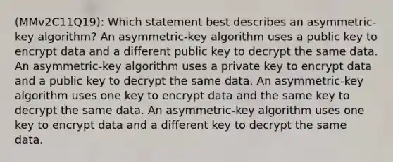 (MMv2C11Q19): Which statement best describes an asymmetric-key algorithm? An asymmetric-key algorithm uses a public key to encrypt data and a different public key to decrypt the same data. An asymmetric-key algorithm uses a private key to encrypt data and a public key to decrypt the same data. An asymmetric-key algorithm uses one key to encrypt data and the same key to decrypt the same data. An asymmetric-key algorithm uses one key to encrypt data and a different key to decrypt the same data.