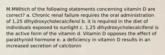 M.MWhich of the following statements concerning vitamin D are correct? a. Chronic renal failure requires the oral administration of 1,25 dihydroxycholecalciferol b. it is required in the diet of individuals exposed to sunlight c. 1,25 dihydroxycholecalciferol is the active form of the vitamin d. Vitamin D opposes the effect of parathyroid hormone e. a deficiency in vitamin D results in an increased secretion of calcitonin