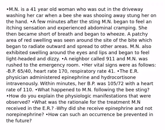 •M.N. is a 41 year old woman who was out in the driveway washing her car when a bee she was shooing away stung her on the hand. •A few minutes after the sting M.N. began to feel an itching sensation and experienced abdominal cramping. She then became short of breath and began to wheeze. A patchy area of red swelling was seen around the site of the bite which began to radiate outward and spread to other areas. M.N. also exhibited swelling around the eyes and lips and began to feel light-headed and dizzy. •A neighbor called 911 and M.N. was rushed to the emergency room. •Her vital signs were as follows: -B.P. 65/40, heart rate 170, respiratory rate 41. •The E.R. physician administered epinephrine and hydrocortisone intravenously. Within minutes, her B.P. was 105/72 with a heart rate of 110. •What happened to M.N. following the bee sting? •How do you explain the physiologic manifestations that were observed? •What was the rationale for the treatment M.N received in the E.R.? -Why did she receive epinephrine and not norepinephrine? •How can such an occurrence be prevented in the future?