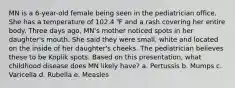 MN is a 6-year-old female being seen in the pediatrician office. She has a temperature of 102.4 ℉ and a rash covering her entire body. Three days ago, MN's mother noticed spots in her daughter's mouth. She said they were small, white and located on the inside of her daughter's cheeks. The pediatrician believes these to be Koplik spots. Based on this presentation, what childhood disease does MN likely have? a. Pertussis b. Mumps c. Varicella d. Rubella e. Measles