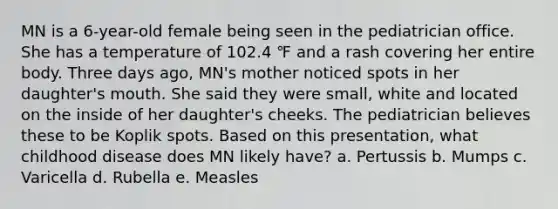 MN is a 6-year-old female being seen in the pediatrician office. She has a temperature of 102.4 ℉ and a rash covering her entire body. Three days ago, MN's mother noticed spots in her daughter's mouth. She said they were small, white and located on the inside of her daughter's cheeks. The pediatrician believes these to be Koplik spots. Based on this presentation, what childhood disease does MN likely have? a. Pertussis b. Mumps c. Varicella d. Rubella e. Measles