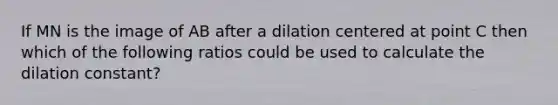 If MN is the image of AB after a dilation centered at point C then which of the following ratios could be used to calculate the dilation constant?