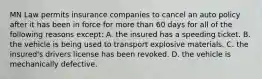 MN Law permits insurance companies to cancel an auto policy after it has been in force for more than 60 days for all of the following reasons except: A. the insured has a speeding ticket. B. the vehicle is being used to transport explosive materials. C. the insured's drivers license has been revoked. D. the vehicle is mechanically defective.