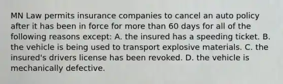 MN Law permits insurance companies to cancel an auto policy after it has been in force for more than 60 days for all of the following reasons except: A. the insured has a speeding ticket. B. the vehicle is being used to transport explosive materials. C. the insured's drivers license has been revoked. D. the vehicle is mechanically defective.