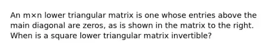 An m×n lower triangular matrix is one whose entries above the main diagonal are​ zeros, as is shown in the matrix to the right. When is a square lower triangular matrix​ invertible?