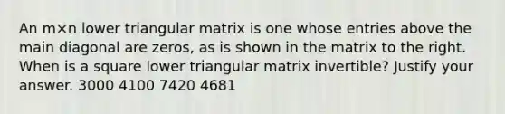 An m×n lower triangular matrix is one whose entries above the main diagonal are​ zeros, as is shown in the matrix to the right. When is a square lower triangular matrix​ invertible? Justify your answer. 3000 4100 7420 4681