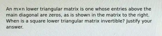 An m×n lower triangular matrix is one whose entries above the main diagonal are​ zeros, as is shown in the matrix to the right. When is a square lower triangular matrix​ invertible? Justify your answer.