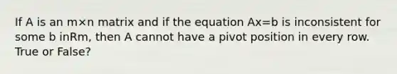 If A is an m×n matrix and if the equation Ax=b is inconsistent for some b inRm, then A cannot have a pivot position in every row. True or False?