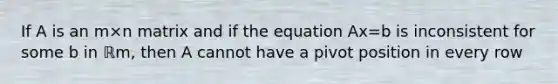 If A is an m×n matrix and if the equation Ax=b is inconsistent for some b in ℝm​, then A cannot have a pivot position in every row