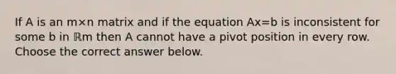 If A is an m×n matrix and if the equation Ax=b is inconsistent for some b in ℝm then A cannot have a pivot position in every row. Choose the correct answer below.