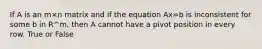 If A is an m×n matrix and if the equation Ax=b is inconsistent for some b in R^m, then A cannot have a pivot position in every row. True or False