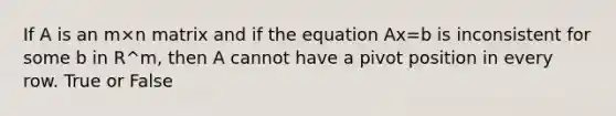 If A is an m×n matrix and if the equation Ax=b is inconsistent for some b in R^m, then A cannot have a pivot position in every row. True or False