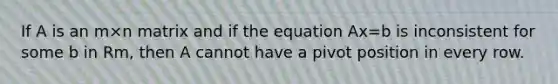 If A is an m×n matrix and if the equation Ax=b is inconsistent for some b in Rm, then A cannot have a pivot position in every row.