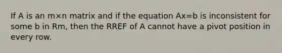 If A is an m×n matrix and if the equation Ax=b is inconsistent for some b in Rm, then the RREF of A cannot have a pivot position in every row.