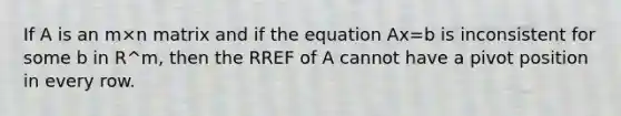 If A is an m×n matrix and if the equation Ax=b is inconsistent for some b in R^m, then the RREF of A cannot have a pivot position in every row.