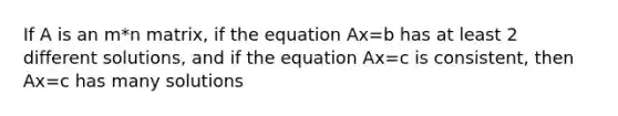 If A is an m*n matrix, if the equation Ax=b has at least 2 different solutions, and if the equation Ax=c is consistent, then Ax=c has many solutions