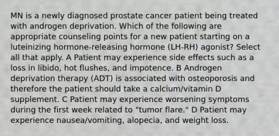 MN is a newly diagnosed prostate cancer patient being treated with androgen deprivation. Which of the following are appropriate counseling points for a new patient starting on a luteinizing hormone-releasing hormone (LH-RH) agonist? Select all that apply. A Patient may experience side effects such as a loss in libido, hot flushes, and impotence. B Androgen deprivation therapy (ADT) is associated with osteoporosis and therefore the patient should take a calcium/vitamin D supplement. C Patient may experience worsening symptoms during the first week related to "tumor flare." D Patient may experience nausea/vomiting, alopecia, and weight loss.