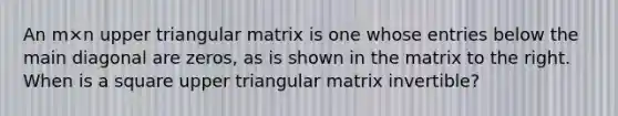 An m×n upper triangular matrix is one whose entries below the main diagonal are​ zeros, as is shown in the matrix to the right. When is a square upper triangular matrix​ invertible?