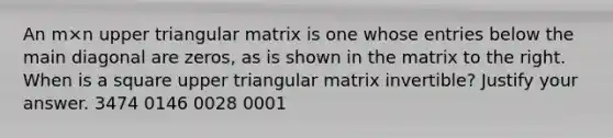 An m×n upper triangular matrix is one whose entries below the main diagonal are​ zeros, as is shown in the matrix to the right. When is a square upper triangular matrix​ invertible? Justify your answer. 3474 0146 0028 0001