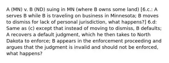 A (MN) v. B (ND) suing in MN (where B owns some land) [6.c.: A serves B while B is traveling on business in Minnesota; B moves to dismiss for lack of personal jurisdiction, what happens?] 6.d: Same as (c) except that instead of moving to dismiss, B defaults; A recovers a default judgment, which he then takes to North Dakota to enforce; B appears in the enforcement proceeding and argues that the judgment is invalid and should not be enforced, what happens?