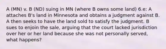 A (MN) v. B (ND) suing in MN (where B owns some land) 6.e: A attaches B's land in Minnesota and obtains a judgment against B. A then seeks to have the land sold to satisfy the judgment. B sues to enjoin the sale, arguing that the court lacked jurisdiction over her or her land because she was not personally served, what happens?