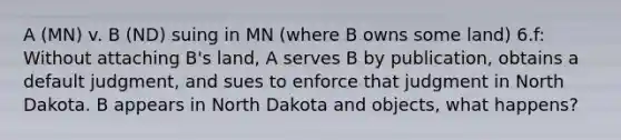 A (MN) v. B (ND) suing in MN (where B owns some land) 6.f: Without attaching B's land, A serves B by publication, obtains a default judgment, and sues to enforce that judgment in North Dakota. B appears in North Dakota and objects, what happens?