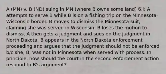 A (MN) v. B (ND) suing in MN (where B owns some land) 6.i: A attempts to serve B while B is on a fishing trip on the Minnesota-Wisconsin border. B moves to dismiss the Minnesota suit, claiming she was served in Wisconsin. B loses the motion to dismiss. A then gets a judgment and sues on the judgment in North Dakota. B appears in the North Dakota enforcement proceeding and argues that the judgment should not be enforced b/c she, B, was not in Minnesota when served with process. In principle, how should the court in the second enforcement action respond to B's argument?