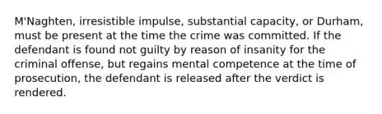 M'Naghten, irresistible impulse, substantial capacity, or Durham, must be present at the time the crime was committed. If the defendant is found not guilty by reason of insanity for the criminal offense, but regains mental competence at the time of prosecution, the defendant is released after the verdict is rendered.