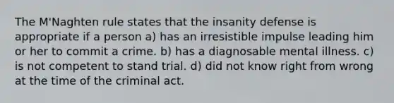 The M'Naghten rule states that the insanity defense is appropriate if a person a) has an irresistible impulse leading him or her to commit a crime. b) has a diagnosable mental illness. c) is not competent to stand trial. d) did not know right from wrong at the time of the criminal act.