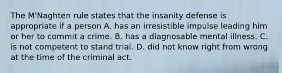 The M'Naghten rule states that the insanity defense is appropriate if a person A. has an irresistible impulse leading him or her to commit a crime. B. has a diagnosable mental illness. C. is not competent to stand trial. D. did not know right from wrong at the time of the criminal act.