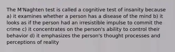 The M'Naghten test is called a cognitive test of insanity because a) it examines whether a person has a disease of the mind b) it looks as if the person had an irresistible impulse to commit the crime c) it concentrates on the person's ability to control their behavior d) it emphasizes the person's thought processes and perceptions of reality