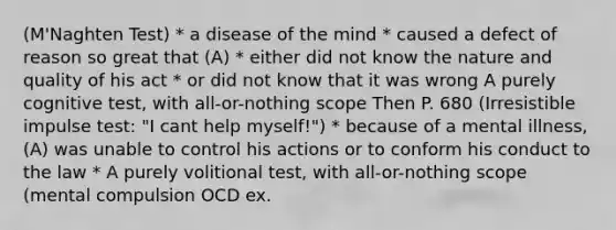 (M'Naghten Test) * a disease of the mind * caused a defect of reason so great that (A) * either did not know the nature and quality of his act * or did not know that it was wrong A purely cognitive test, with all-or-nothing scope Then P. 680 (Irresistible impulse test: "I cant help myself!") * because of a mental illness, (A) was unable to control his actions or to conform his conduct to the law * A purely volitional test, with all-or-nothing scope (mental compulsion OCD ex.