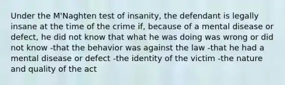 Under the M'Naghten test of insanity, the defendant is legally insane at the time of the crime if, because of a mental disease or defect, he did not know that what he was doing was wrong or did not know -that the behavior was against the law -that he had a mental disease or defect -the identity of the victim -the nature and quality of the act