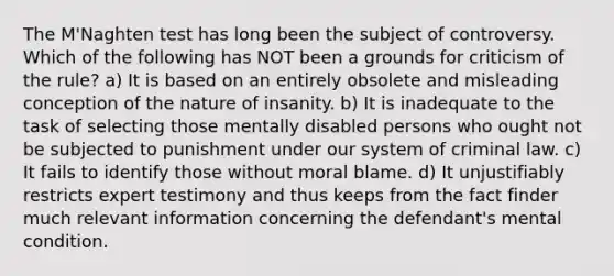 The M'Naghten test has long been the subject of controversy. Which of the following has NOT been a grounds for criticism of the rule? a) It is based on an entirely obsolete and misleading conception of the nature of insanity. b) It is inadequate to the task of selecting those mentally disabled persons who ought not be subjected to punishment under our system of criminal law. c) It fails to identify those without moral blame. d) It unjustifiably restricts expert testimony and thus keeps from the fact finder much relevant information concerning the defendant's mental condition.