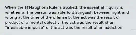 When the M'Naughten Rule is applied, the essential inquiry is whether a. the person was able to distinguish between right and wrong at the time of the offense b. the act was the result of product of a mental defect c. the act was the result of an "irresistible impulse" d. the act was the result of an addiction