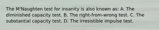 The M'Naughten test for insanity is also known as: A. The diminished capacity test. B. The right-from-wrong test. C. The substantial capacity test. D. The irresistible impulse test.