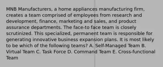 MNB Manufacturers, a home appliances manufacturing firm, creates a team comprised of employees from research and development, finance, marketing and sales, and product assurance departments. The face-to face team is closely scrutinized. This specialized, permanent team is responsible for generating innovative business expansion plans. It is most likely to be which of the following teams? A. Self-Managed Team B. Virtual Team C. Task Force D. Command Team E. Cross-functional Team