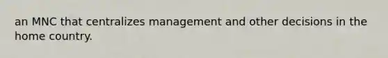 an MNC that centralizes management and other decisions in the home country.