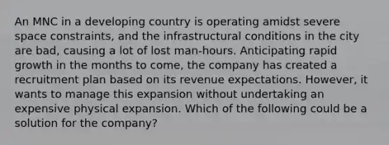 An MNC in a developing country is operating amidst severe space constraints, and the infrastructural conditions in the city are bad, causing a lot of lost man-hours. Anticipating rapid growth in the months to come, the company has created a recruitment plan based on its revenue expectations. However, it wants to manage this expansion without undertaking an expensive physical expansion. Which of the following could be a solution for the company?